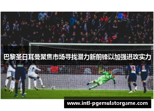 巴黎圣日耳曼聚焦市场寻找潜力新前锋以加强进攻实力 巴黎圣日耳曼聚焦市场寻找潜力新前锋以加强进攻实力