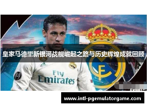 皇家马德里新银河战舰崛起之路与历史辉煌成就回顾