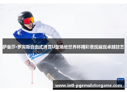 萨曼莎·罗宾斯自由式滑雪U型场地世界杯精彩表现展现卓越技艺
