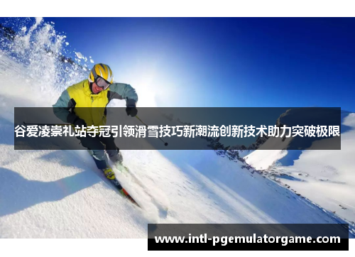 谷爱凌崇礼站夺冠引领滑雪技巧新潮流创新技术助力突破极限