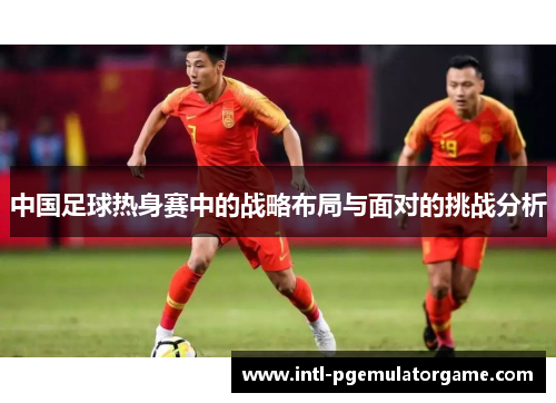 中国足球热身赛中的战略布局与面对的挑战分析