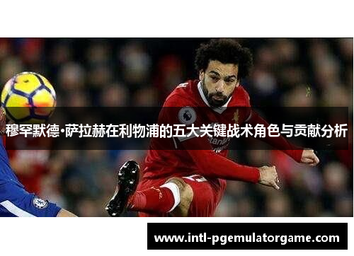 穆罕默德·萨拉赫在利物浦的五大关键战术角色与贡献分析