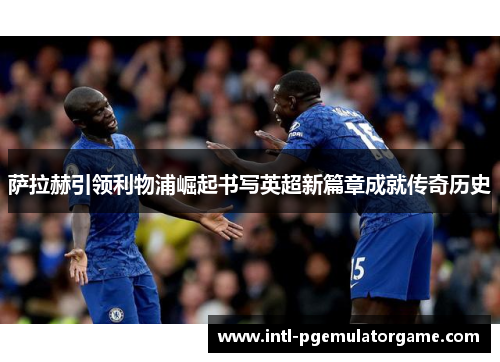 萨拉赫引领利物浦崛起书写英超新篇章成就传奇历史
