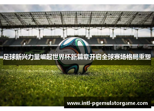 足球新兴力量崛起世界杯新篇章开启全球赛场格局重塑