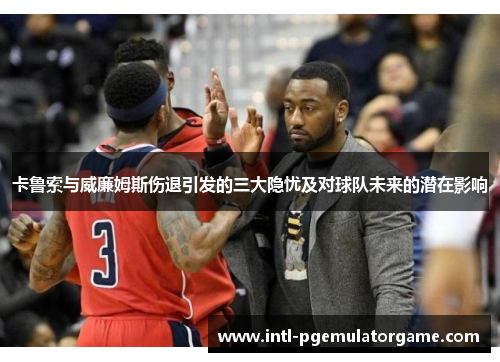 卡鲁索与威廉姆斯伤退引发的三大隐忧及对球队未来的潜在影响