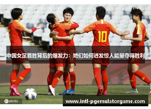 中国女足首胜背后的爆发力：她们如何迸发惊人能量夺得胜利