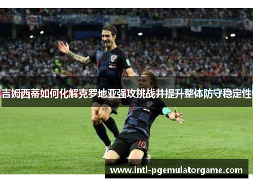 吉姆西蒂如何化解克罗地亚强攻挑战并提升整体防守稳定性