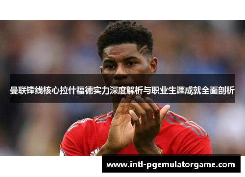曼联锋线核心拉什福德实力深度解析与职业生涯成就全面剖析