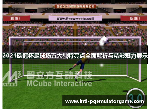 2021欧冠杯足球场五大独特亮点全面解析与精彩魅力展示 2021欧冠杯足球场五大独特亮点全面解析与精彩魅力展示