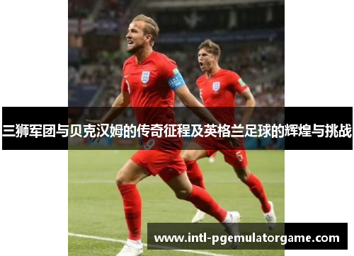 三狮军团与贝克汉姆的传奇征程及英格兰足球的辉煌与挑战 三狮军团与贝克汉姆的传奇征程及英格兰足球的辉煌与挑战