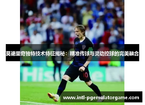 莫德里奇独特技术特征揭秘:精准传球与灵动控球的完美融合 莫德里奇独特技术特征揭秘:精准传球与灵动控球的完美融合