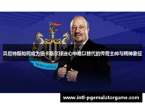 贝尼特斯如何成为纽卡斯尔球迷心中难以替代的传奇主帅与精神象征 贝尼特斯如何成为纽卡斯尔球迷心中难以替代的传奇主帅与精神象征
