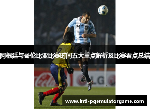 阿根廷与哥伦比亚比赛时间五大重点解析及比赛看点总结 阿根廷与哥伦比亚比赛时间五大重点解析及比赛看点总结