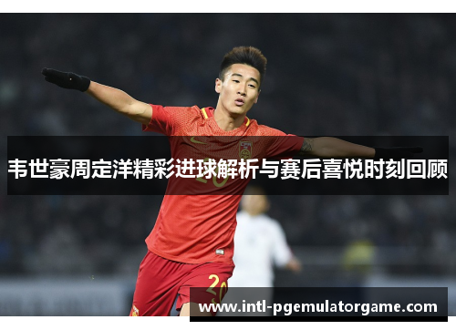 韦世豪周定洋精彩进球解析与赛后喜悦时刻回顾 韦世豪周定洋精彩进球解析与赛后喜悦时刻回顾