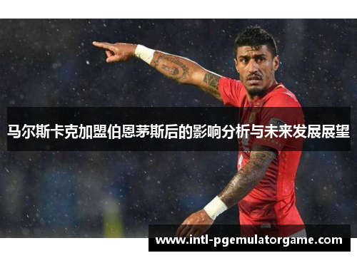 马尔斯卡克加盟伯恩茅斯后的影响分析与未来发展展望 马尔斯卡克加盟伯恩茅斯后的影响分析与未来发展展望