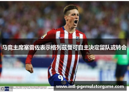 马竞主席塞雷佐表示格列兹曼可自主决定留队或转会