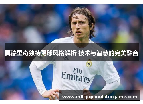 莫德里奇独特踢球风格解析 技术与智慧的完美融合 莫德里奇独特踢球风格解析 技术与智慧的完美融合