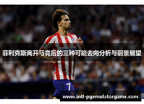 菲利克斯离开马竞后的三种可能去向分析与前景展望 菲利克斯离开马竞后的三种可能去向分析与前景展望