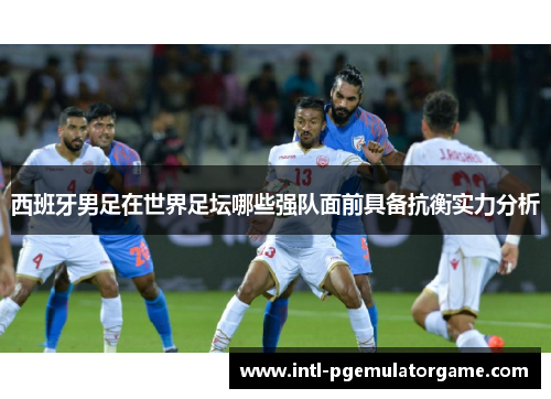 西班牙男足在世界足坛哪些强队面前具备抗衡实力分析 西班牙男足在世界足坛哪些强队面前具备抗衡实力分析
