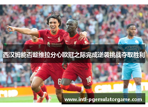 西汉姆能否趁维拉分心欧冠之际完成逆袭挑战夺取胜利 西汉姆能否趁维拉分心欧冠之际完成逆袭挑战夺取胜利