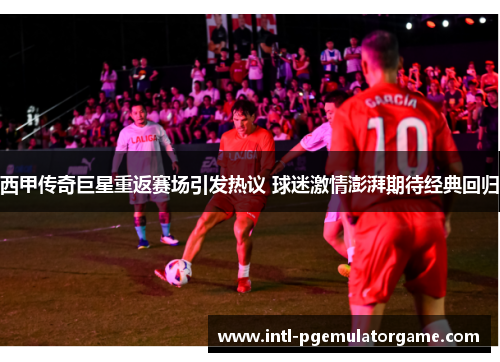 西甲传奇巨星重返赛场引发热议 球迷激情澎湃期待经典回归