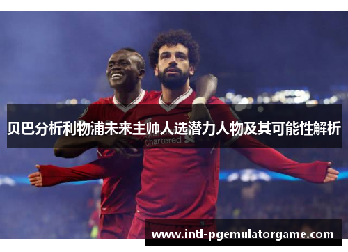 贝巴分析利物浦未来主帅人选潜力人物及其可能性解析