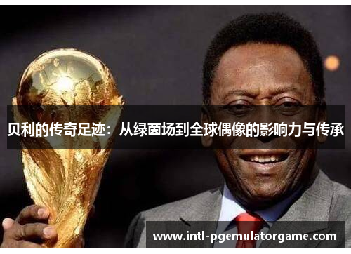 贝利的传奇足迹:从绿茵场到全球偶像的影响力与传承