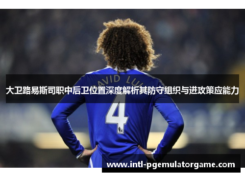 大卫路易斯司职中后卫位置深度解析其防守组织与进攻策应能力