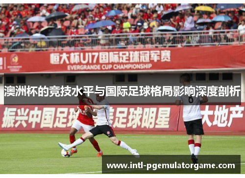 澳洲杯的竞技水平与国际足球格局影响深度剖析