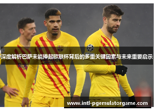深度解析巴萨未能捧起欧联杯背后的多重关键因素与未来重要启示