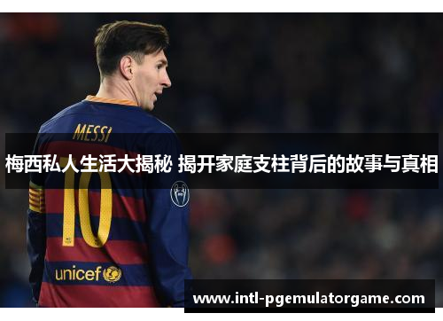 梅西私人生活大揭秘 揭开家庭支柱背后的故事与真相 梅西私人生活大揭秘 揭开家庭支柱背后的故事与真相