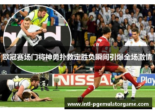 欧冠赛场门将神勇扑救定胜负瞬间引爆全场激情 欧冠赛场门将神勇扑救定胜负瞬间引爆全场激情