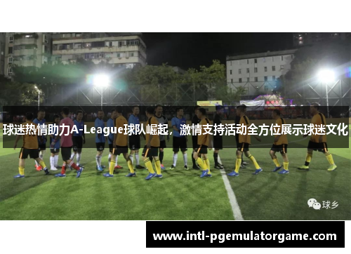 球迷热情助力A-League球队崛起，激情支持活动全方位展示球迷文化